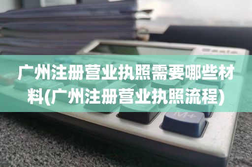 广州注册营业执照需要哪些材料(广州注册营业执照流程)