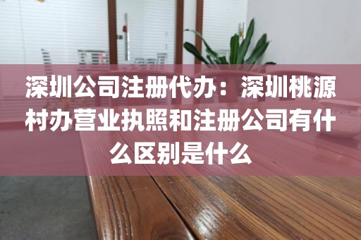 深圳公司注册代办:深圳桃源村办营业执照和注册公司有什么区别是什么