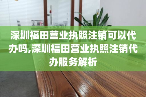 深圳福田营业执照注销可以代办吗,深圳福田营业执照注销代办服务解析