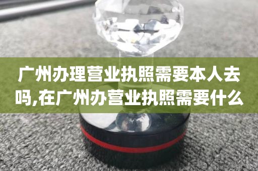 广州办理营业执照需要本人去吗,在广州办营业执照需要什么