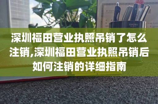 深圳福田营业执照吊销了怎么注销,深圳福田营业执照吊销后如何注销的详细指南