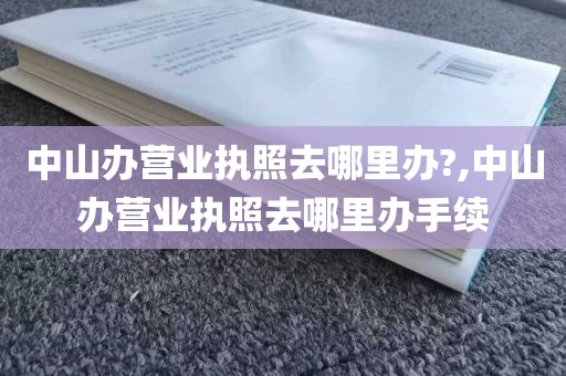 中山办营业执照去哪里办?,中山办营业执照去哪里办手续
