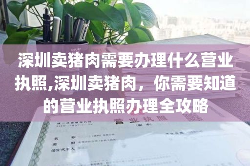 深圳卖猪肉需要办理什么营业执照,深圳卖猪肉，你需要知道的营业执照办理全攻略