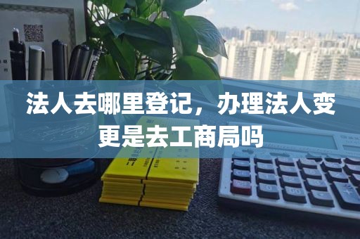 法人去哪里登记，办理法人变更是去工商局吗