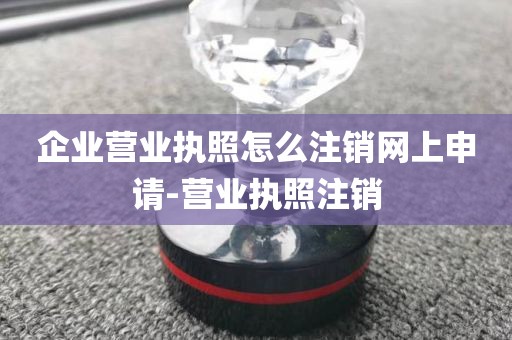 企业营业执照怎么注销网上申请-营业执照注销