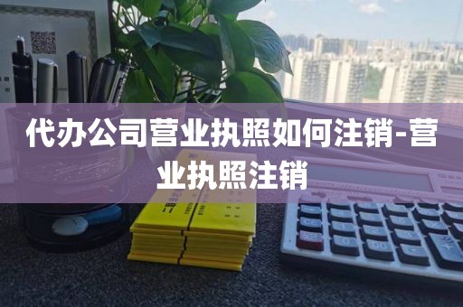 代办公司营业执照如何注销-营业执照注销