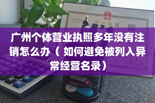 广州个体营业执照多年没有注销怎么办（ 如何避免被列入异常经营名录）
