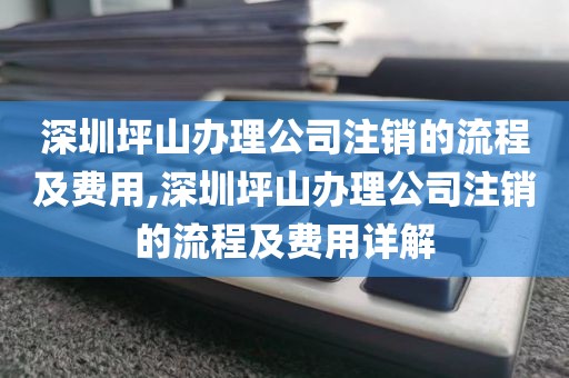 深圳坪山办理公司注销的流程及费用,深圳坪山办理公司注销的流程及费用详解