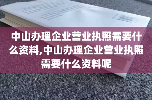 中山办理企业营业执照需要什么资料,中山办理企业营业执照需要什么资料呢