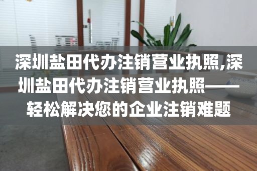 深圳盐田代办注销营业执照,深圳盐田代办注销营业执照——轻松解决您的企业注销难题