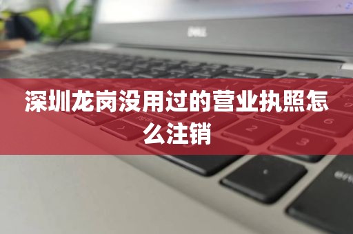 深圳龙岗没用过的营业执照怎么注销