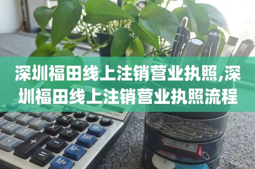 深圳福田线上注销营业执照,深圳福田线上注销营业执照流程
