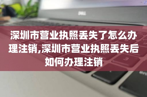 深圳市营业执照丢失了怎么办理注销,深圳市营业执照丢失后如何办理注销