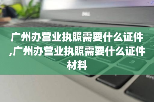 广州办营业执照需要什么证件,广州办营业执照需要什么证件材料