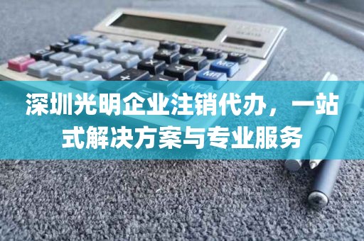 深圳光明企业注销代办,一站式解决方案与专业服务