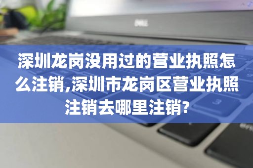 深圳龙岗没用过的营业执照怎么注销,深圳市龙岗区营业执照注销去哪里注销?