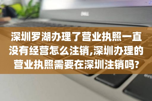 深圳罗湖办理了营业执照一直没有经营怎么注销,深圳办理的营业执照需要在深圳注销吗?