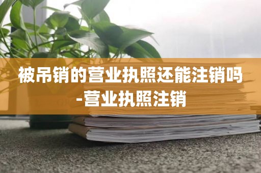 被吊销的营业执照还能注销吗-营业执照注销