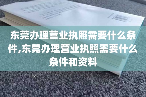 东莞办理营业执照需要什么条件,东莞办理营业执照需要什么条件和资料