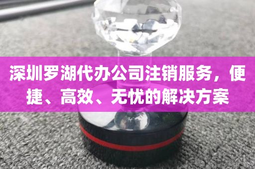 深圳罗湖代办公司注销服务，便捷、高效、无忧的解决方案