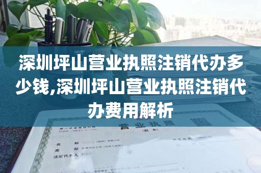 深圳坪山营业执照注销代办多少钱,深圳坪山营业执照注销代办费用解析
