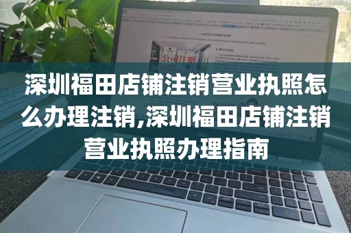 深圳福田店铺注销营业执照怎么办理注销,深圳福田店铺注销营业执照办理指南