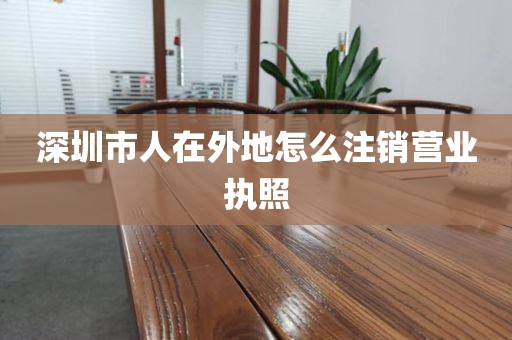 深圳市人在外地怎么注销营业执照