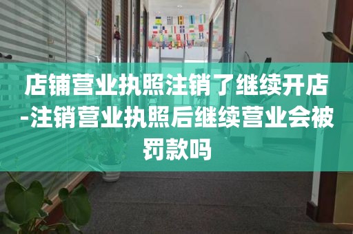 店铺营业执照注销了继续开店-注销营业执照后继续营业会被罚款吗