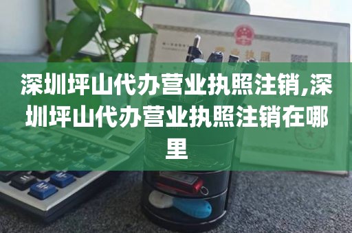 深圳坪山代办营业执照注销,深圳坪山代办营业执照注销在哪里