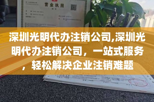 深圳光明代办注销公司,深圳光明代办注销公司，一站式服务，轻松解决企业注销难题