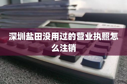 深圳盐田没用过的营业执照怎么注销