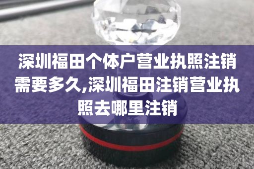 深圳福田个体户营业执照注销需要多久,深圳福田注销营业执照去哪里注销