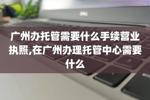 广州办托管需要什么手续营业执照,在广州办理托管中心需要什么