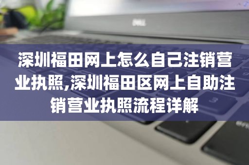 深圳福田网上怎么自己注销营业执照,深圳福田区网上自助注销营业执照流程详解