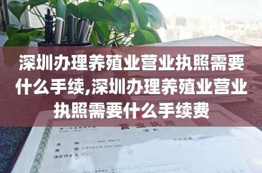 深圳办理养殖业营业执照需要什么手续,深圳办理养殖业营业执照需要什么手续费