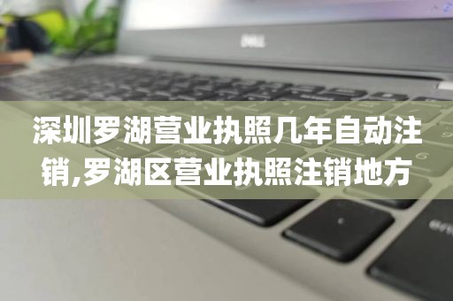 深圳罗湖营业执照几年自动注销,罗湖区营业执照注销地方