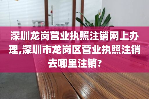 深圳龙岗营业执照注销网上办理,深圳市龙岗区营业执照注销去哪里注销?