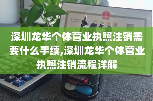 深圳龙华个体营业执照注销需要什么手续,深圳龙华个体营业执照注销流程详解