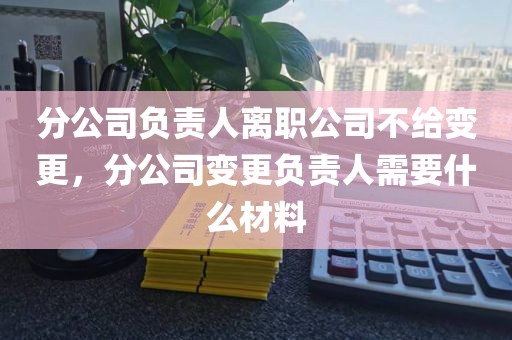 分公司负责人离职公司不给变更，分公司变更负责人需要什么材料