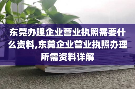 东莞办理企业营业执照需要什么资料,东莞企业营业执照办理所需资料详解