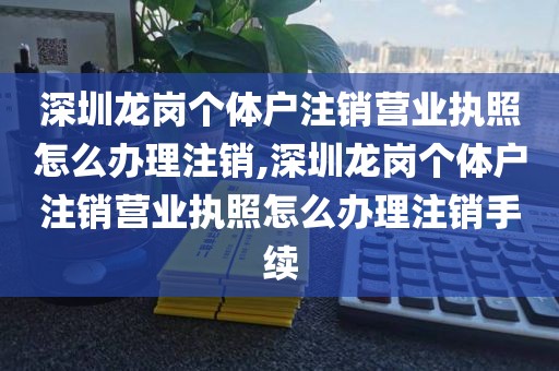 深圳龙岗个体户注销营业执照怎么办理注销,深圳龙岗个体户注销营业执照怎么办理注销手续