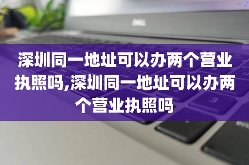 深圳同一地址可以办两个营业执照吗,深圳同一地址可以办两个营业执照吗