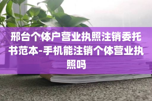 邢台个体户营业执照注销委托书范本-手机能注销个体营业执照吗