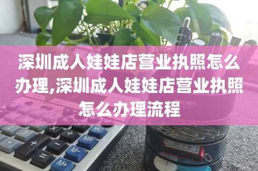 深圳成人娃娃店营业执照怎么办理,深圳成人娃娃店营业执照怎么办理流程