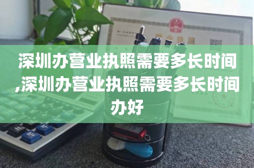 深圳办营业执照需要多长时间,深圳办营业执照需要多长时间办好