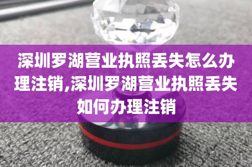 深圳罗湖营业执照丢失怎么办理注销,深圳罗湖营业执照丢失如何办理注销