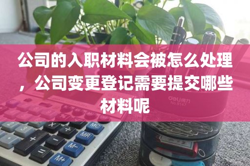 公司的入职材料会被怎么处理,公司变更登记需要提交哪些材料呢