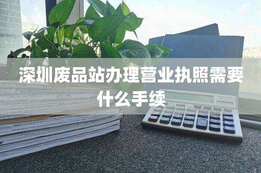 深圳废品站办理营业执照需要什么手续