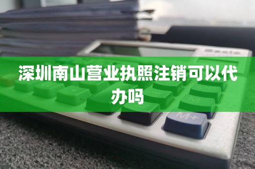 深圳南山营业执照注销可以代办吗