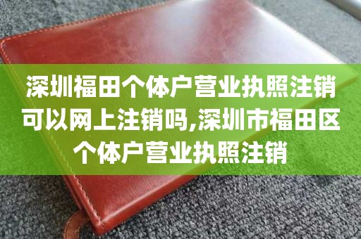 深圳福田个体户营业执照注销可以网上注销吗,深圳市福田区个体户营业执照注销
